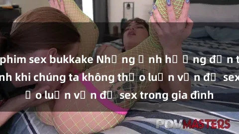 phim sex bukkake Những ảnh hưởng đến tình cảm gia đình khi chúng ta không thảo luận vấn đề sex trong gia đình