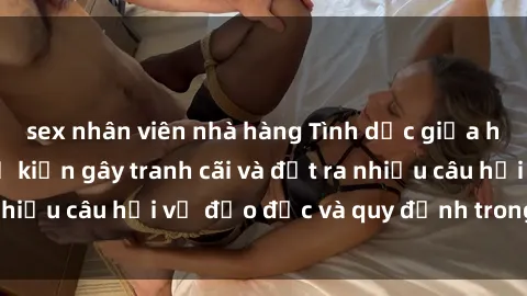 sex nhân viên nhà hàng Tình dục giữa họ hàng: Những sự kiện gây tranh cãi và đặt ra nhiều câu hỏi về đạo đức và quy định trong xã hội.