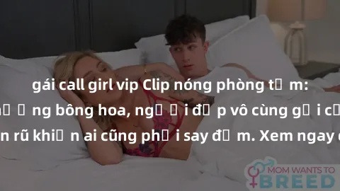 gái call girl vip Clip nóng phòng tắm: Hít thở nồng nàn hương bông hoa, người đẹp vô cùng gợi cảm và quyến rũ khiến ai cũng phải say đắm. Xem ngay để trải nghiệm điều đặc biệt!