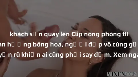 khách sạn quay lén Clip nóng phòng tắm: Hít thở nồng nàn hương bông hoa, người đẹp vô cùng gợi cảm và quyến rũ khiến ai cũng phải say đắm. Xem ngay để trải nghiệm điều đặc biệt!