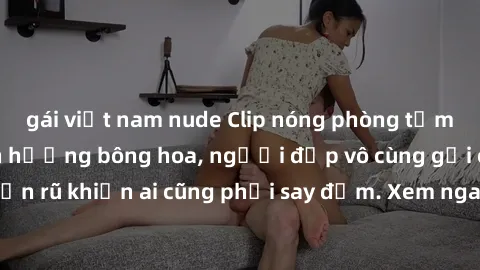 gái việt nam nude Clip nóng phòng tắm: Hít thở nồng nàn hương bông hoa, người đẹp vô cùng gợi cảm và quyến rũ khiến ai cũng phải say đắm. Xem ngay để trải nghiệm điều đặc biệt!