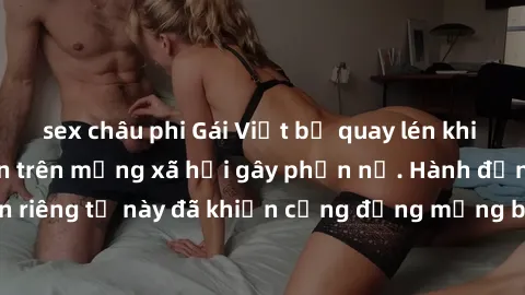 sex châu phi Gái Việt bị quay lén khi tắm, clip lan truyền trên mạng xã hội gây phẫn nộ. Hành động vi phạm quyền riêng tư này đã khiến cộng đồng mạng bức xúc và đòi trừng phạt thật nghiêm khắc.