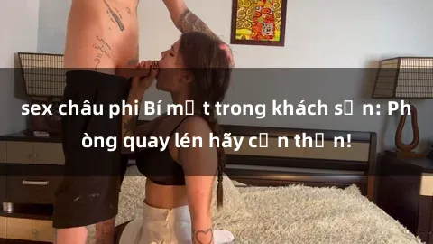 sex châu phi Bí mật trong khách sạn: Phòng quay lén hãy cẩn thận!