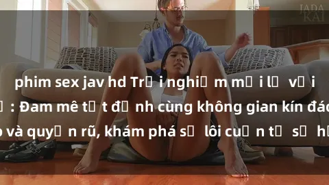 phim sex jav hd Trải nghiệm mới lạ với sex phòng thay đồ: Đam mê tột đỉnh cùng không gian kín đáo và quyến rũ, khám phá sự lôi cuốn từ sự hấp dẫn của nơi này.