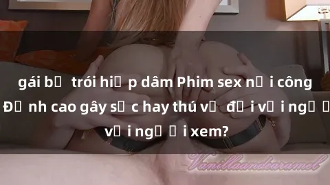 gái bị trói hiếp dâm Phim sex nơi công cộng: Đỉnh cao gây sốc hay thú vị đối với người xem?