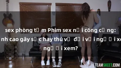sex phòng tắm Phim sex nơi công cộng: Đỉnh cao gây sốc hay thú vị đối với người xem?
