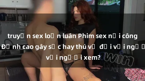 truyện sex loạn luân Phim sex nơi công cộng: Đỉnh cao gây sốc hay thú vị đối với người xem?