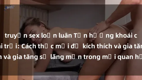 truyện sex loạn luân Tận hưởng khoái cảm với sex ngoài trời: Cách thức mới để kích thích và gia tăng sự lãng mạn trong mối quan hệ của bạn!
