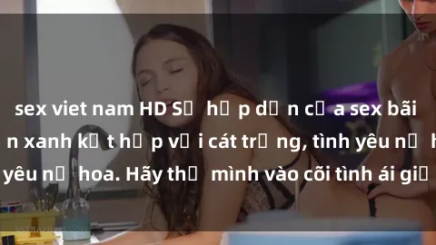 sex viet nam HD Sự hấp dẫn của sex bãi biển: Khi sóng biển xanh kết hợp với cát trắng, tình yêu nở hoa. Hãy thả mình vào cõi tình ái giữa sóng biển!