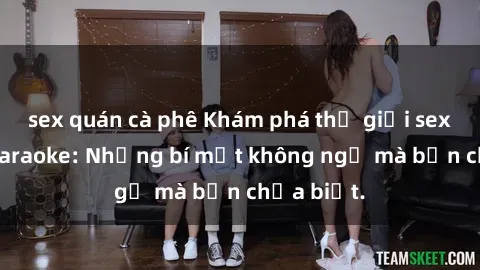 sex quán cà phê Khám phá thế giới sex ở quán karaoke: Những bí mật không ngờ mà bạn chưa biết.