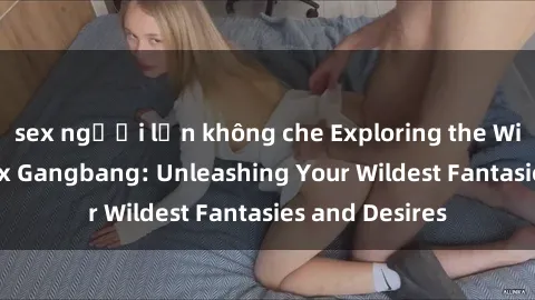 sex người lớn không che Exploring the Wild World of Sex Gangbang: Unleashing Your Wildest Fantasies and Desires