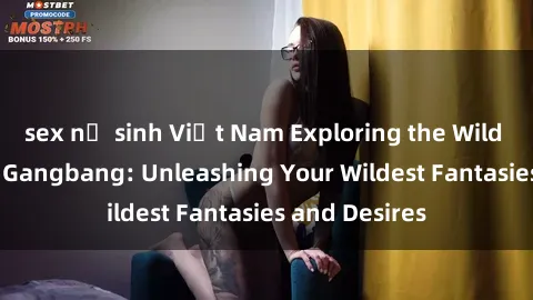 sex nữ sinh Việt Nam Exploring the Wild World of Sex Gangbang: Unleashing Your Wildest Fantasies and Desires