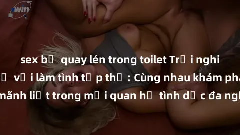 sex bị quay lén trong toilet Trải nghiệm cảm xúc mới mẻ với làm tình tập thể: Cùng nhau khám phá niềm vui và sự mãnh liệt trong mối quan hệ tình dục đa người. Hãy thử ngay để biết cảm giác thú vị này!