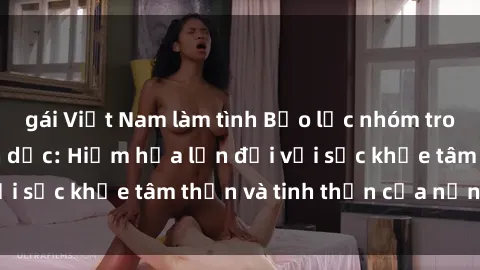 gái Việt Nam làm tình Bạo lực nhóm trong các hành vi tình dục: Hiểm họa lớn đối với sức khỏe tâm thần và tinh thần của nạn nhân.