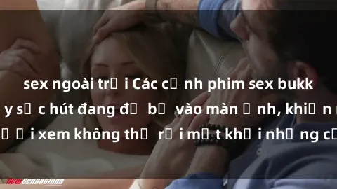 sex ngoài trời Các cảnh phim sex bukkake hấp dẫn và đầy sức hút đang đổ bộ vào màn ảnh, khiến người xem không thể rời mắt khỏi những cảnh quay đầy kích thích.