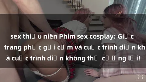sex thiếu niên Phim sex cosplay: Giấc mơ  cùng những bộ trang phục gợi cảm và cuộc trình diễn không thể cưỡng lại!