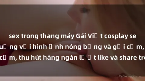 sex trong thang máy Gái Việt cosplay sexy khiến fan phát cuồng với hình ảnh nóng bỏng và gợi cảm, thu hút hàng ngàn lượt like và share trên mạng xã hội.