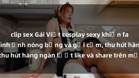 clip sex Gái Việt cosplay sexy khiến fan phát cuồng với hình ảnh nóng bỏng và gợi cảm, thu hút hàng ngàn lượt like và share trên mạng xã hội.