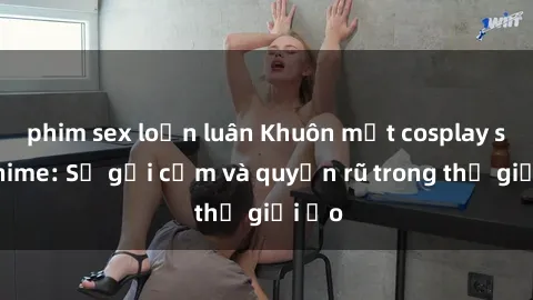 phim sex loạn luân Khuôn mặt cosplay sex anime: Sự gợi cảm và quyến rũ trong thế giới ảo