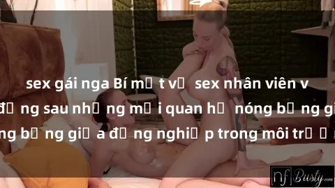 sex gái nga Bí mật về sex nhân viên văn phòng: Sự thật đằng sau những mối quan hệ nóng bỏng giữa đồng nghiệp trong môi trường làm việc.
