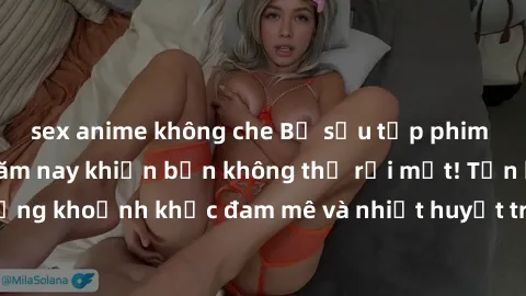 sex anime không che Bộ sưu tập phim sex Mỹ hot nhất năm nay khiến bạn không thể rời mắt! Tận hưởng những khoảnh khắc đam mê và nhiệt huyết trong các tác phẩm nóng bỏng này!