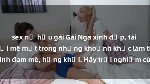 sex nữ hầu gái Gái Nga xinh đẹp, tài năng khiến bạn phải mê mệt trong những khoảnh khắc làm tình đam mê, hứng khởi. Hãy trải nghiệm cùng họ ngay hôm nay!