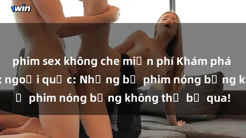 phim sex không che miễn phí Khám phá thế giới phim sex ngoại quốc: Những bộ phim nóng bỏng không thể bỏ qua!