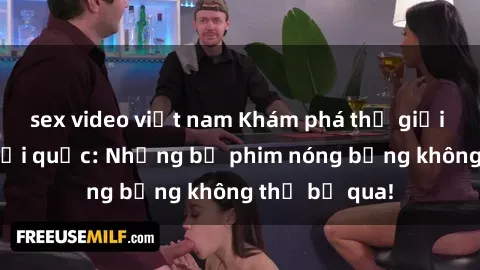 sex video việt nam Khám phá thế giới phim sex ngoại quốc: Những bộ phim nóng bỏng không thể bỏ qua!