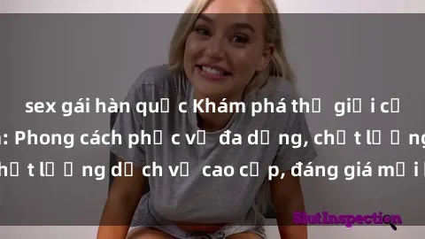 sex gái hàn quốc Khám phá thế giới của gái gọi Việt Nam: Phong cách phục vụ đa dạng, chất lượng dịch vụ cao cấp, đáng giá mọi khoản chi phí