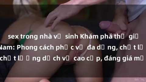 sex trong nhà vệ sinh Khám phá thế giới của gái gọi Việt Nam: Phong cách phục vụ đa dạng, chất lượng dịch vụ cao cấp, đáng giá mọi khoản chi phí