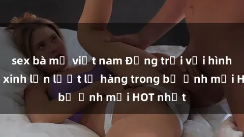 sex bà mẹ việt nam Động trời với hình ảnh gái xinh lần lượt lộ hàng trong bộ ảnh mới HOT nhất