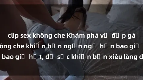 clip sex không che Khám phá vẻ đẹp gái Việt Nam nude không che khiến bạn ngẩn ngơ hơn bao giờ hết, đủ sức khiến bạn xiêu lòng đến ngất ngây