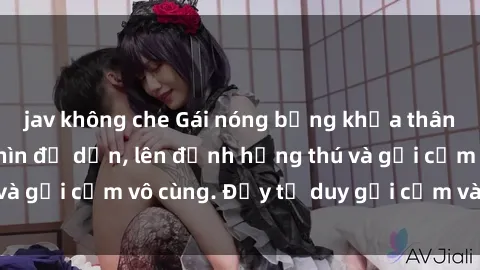 jav không che Gái nóng bỏng khỏa thân khiến mọi ánh nhìn đổ dồn, lên đỉnh hứng thú và gợi cảm vô cùng. Đầy tư duy gợi cảm và quyến rũ.