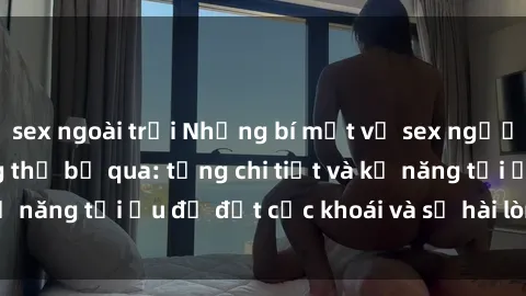 sex ngoài trời Những bí mật về sex người lớn mà bạn không thể bỏ qua: từng chi tiết và kỹ năng tối ưu để đạt cực khoái và sự hài lòng tối đa.