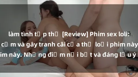 làm tình tập thể [Review] Phim sex loli: Đánh giá về sự gợi cảm và gây tranh cãi của thể loại phim này. Những điểm nổi bật và đáng lưu ý khi xem phim loli.