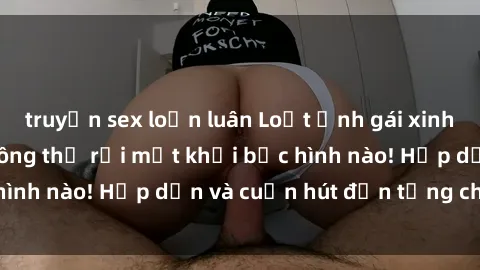truyện sex loạn luân Loạt ảnh gái xinh sex nóng bỏng, không thể rời mắt khỏi bức hình nào! Hấp dẫn và cuốn hút đến từng chi tiết.