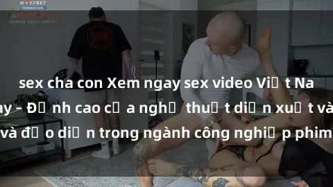 sex cha con Xem ngay sex video Việt Nam hot nhất hiện nay – Đỉnh cao của nghệ thuật diễn xuất và đạo diễn trong ngành công nghiệp phim người lớn tại đây!