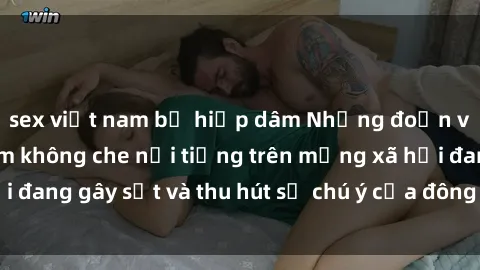 sex việt nam bị hiếp dâm Những đoạn video sex Việt Nam không che nổi tiếng trên mạng xã hội đang gây sốt và thu hút sự chú ý của đông đảo người xem.