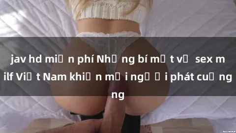 jav hd miễn phí Những bí mật về sex milf Việt Nam khiến mọi người phát cuồng