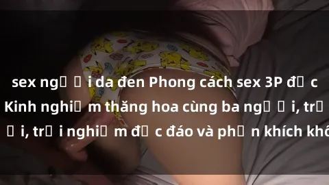 sex người da đen Phong cách sex 3P độc đáo tại Việt Nam: Kinh nghiệm thăng hoa cùng ba người, trải nghiệm độc đáo và phấn khích không thể bỏ lỡ!