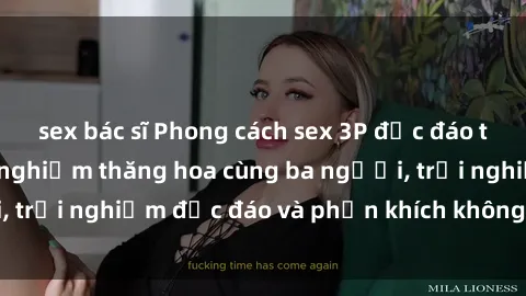 sex bác sĩ Phong cách sex 3P độc đáo tại Việt Nam: Kinh nghiệm thăng hoa cùng ba người, trải nghiệm độc đáo và phấn khích không thể bỏ lỡ!