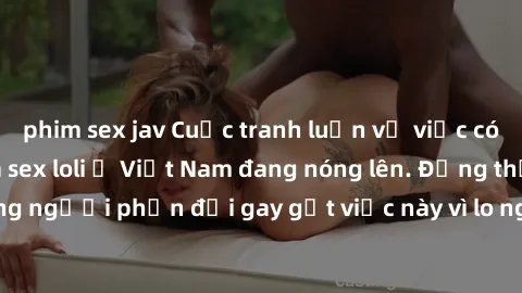 phim sex jav Cuộc tranh luận về việc có nên hợp pháp hóa sex loli ở Việt Nam đang nóng lên. Đồng thời, cũng có những người phản đối gay gắt việc này vì lo ngại về tác động tiêu cực lên trẻ em và xã hộ