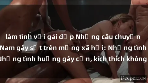 làm tình với gái đẹp Những câu chuyện sex sinh viên Việt Nam gây sốt trên mạng xã hội: Những tình huống gây cấn, kích thích không thể bỏ qua