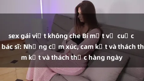 sex gái việt không che Bí mật về cuộc sống sex của bác sĩ: Những cảm xúc, cam kết và thách thức hàng ngày