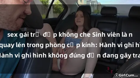 sex gái trẻ đẹp không che Sinh viên là nạn nhân của video quay lén trong phòng cấp kính: Hành vi ghi hình không đúng đắn đang gây tranh cãi lớn