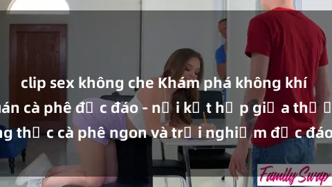 clip sex không che Khám phá không khí độc đáo tại sex quán cà phê độc đáo - nơi kết hợp giữa thưởng thức cà phê ngon và trải nghiệm độc đáo của không gian sex shop.