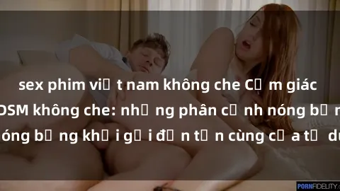 sex phim việt nam không che Cảm giác mạnh mẽ với sex BDSM không che: những phân cảnh nóng bỏng khơi gợi đến tận cùng của tư duy và cơ thể.