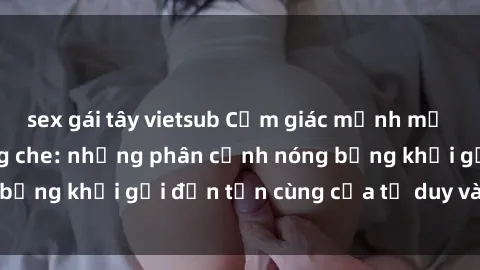 sex gái tây vietsub Cảm giác mạnh mẽ với sex BDSM không che: những phân cảnh nóng bỏng khơi gợi đến tận cùng của tư duy và cơ thể.