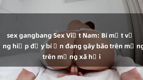 sex gangbang Sex Việt Nam: Bí mật về vụ cưỡng hiếp đầy bí ẩn đang gây bão trên mạng xã hội