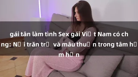 gái tân làm tình Sex gái Việt Nam có chồng: Nỗi trăn trở và mâu thuẫn trong tâm hồn